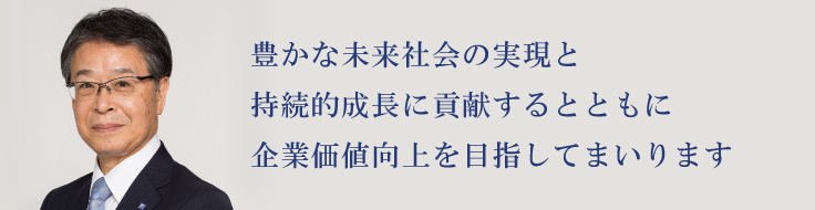 豊かな未来社会の実現と持続的な成長に貢献するとともに企業価値の向上を目指してまいります